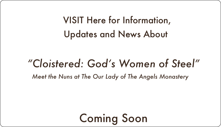
     VISIT Here for Information, 
    Updates and News About

  “Cloistered: God’s Women of Steel”
Meet the Nuns at The Our Lady of The Angels Monastery


  Coming Soon